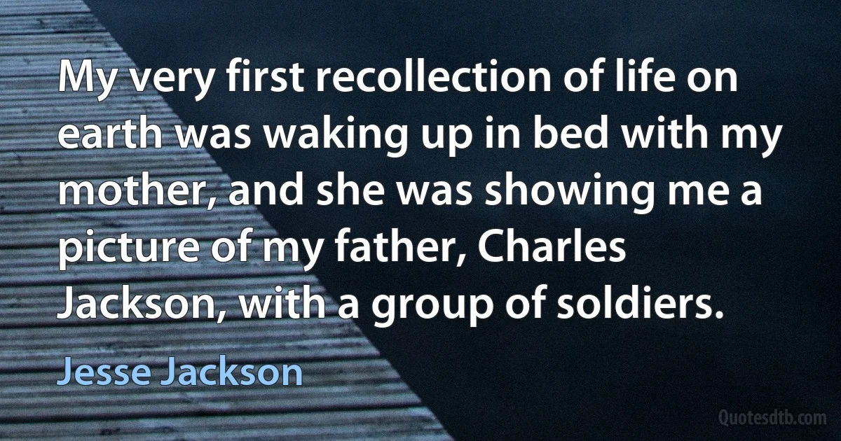 My very first recollection of life on earth was waking up in bed with my mother, and she was showing me a picture of my father, Charles Jackson, with a group of soldiers. (Jesse Jackson)