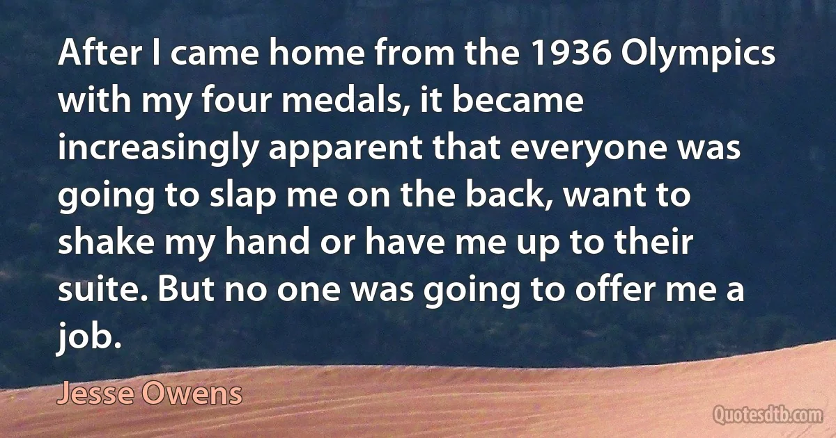 After I came home from the 1936 Olympics with my four medals, it became increasingly apparent that everyone was going to slap me on the back, want to shake my hand or have me up to their suite. But no one was going to offer me a job. (Jesse Owens)