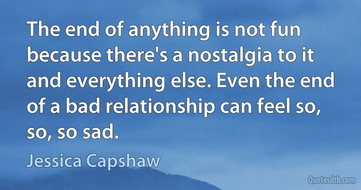 The end of anything is not fun because there's a nostalgia to it and everything else. Even the end of a bad relationship can feel so, so, so sad. (Jessica Capshaw)