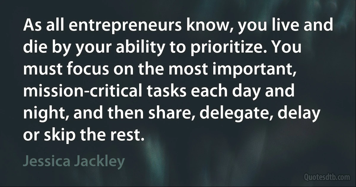 As all entrepreneurs know, you live and die by your ability to prioritize. You must focus on the most important, mission-critical tasks each day and night, and then share, delegate, delay or skip the rest. (Jessica Jackley)