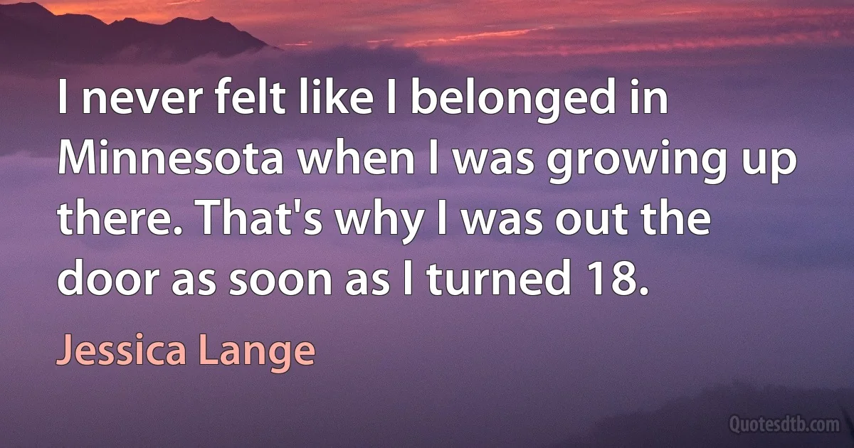 I never felt like I belonged in Minnesota when I was growing up there. That's why I was out the door as soon as I turned 18. (Jessica Lange)