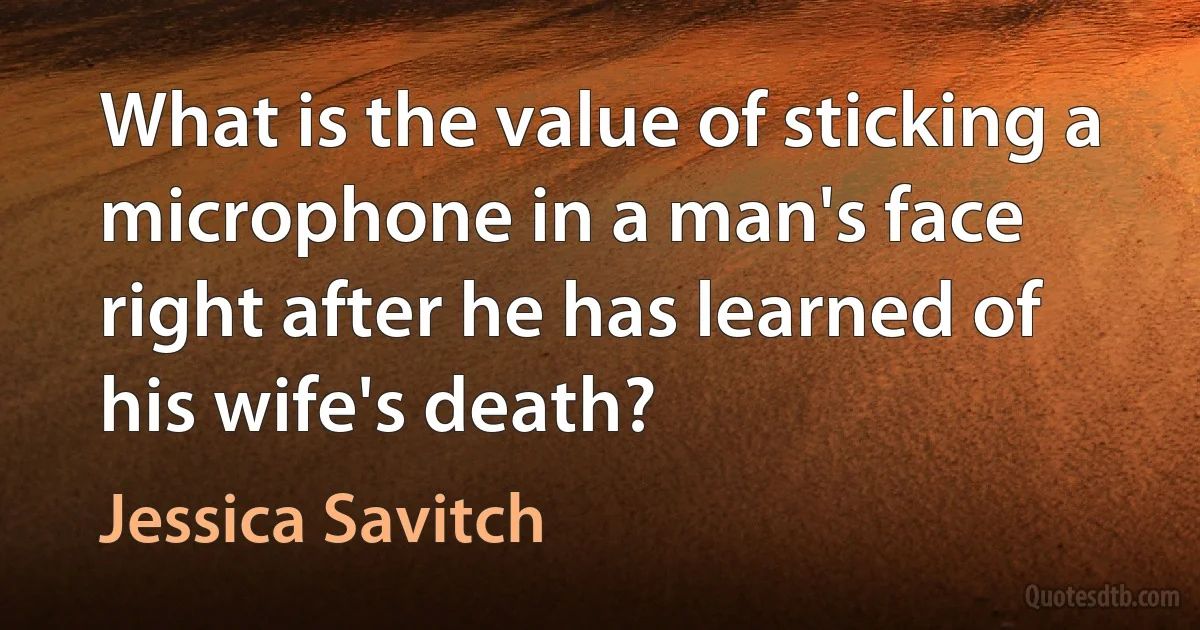 What is the value of sticking a microphone in a man's face right after he has learned of his wife's death? (Jessica Savitch)