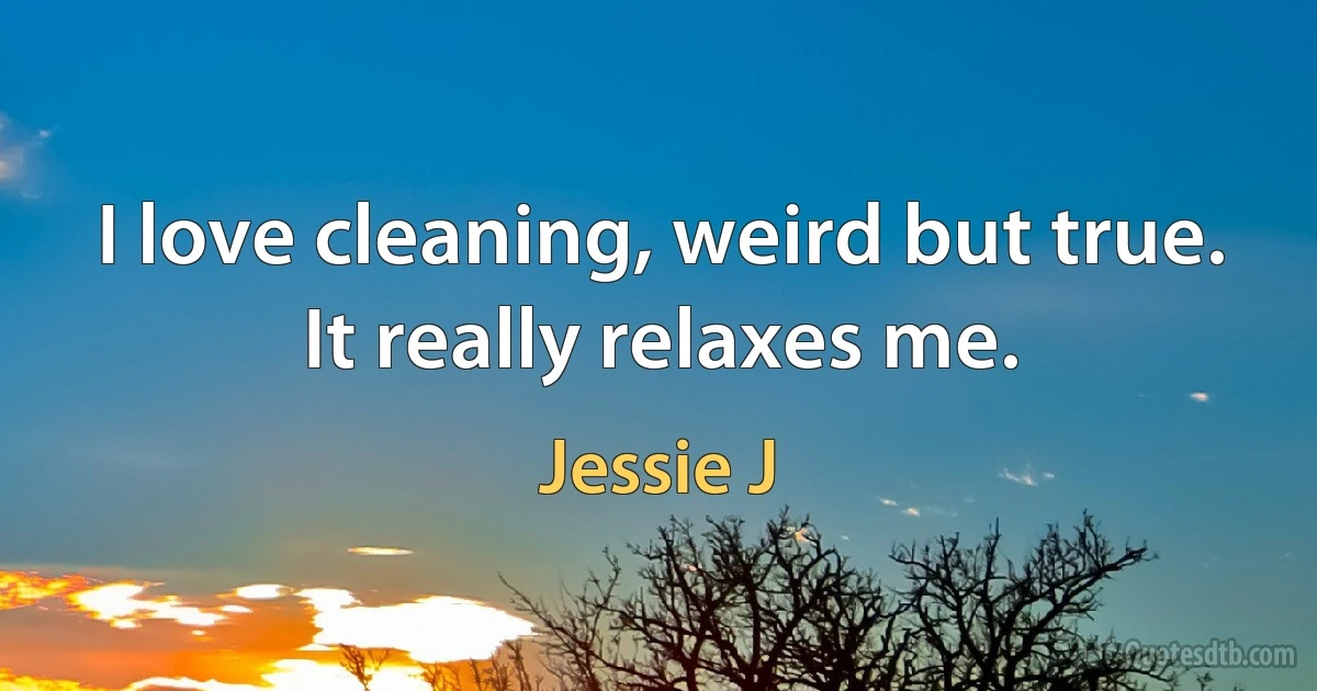 I love cleaning, weird but true. It really relaxes me. (Jessie J)