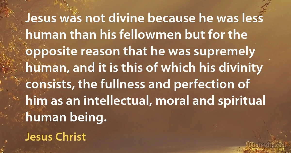 Jesus was not divine because he was less human than his fellowmen but for the opposite reason that he was supremely human, and it is this of which his divinity consists, the fullness and perfection of him as an intellectual, moral and spiritual human being. (Jesus Christ)