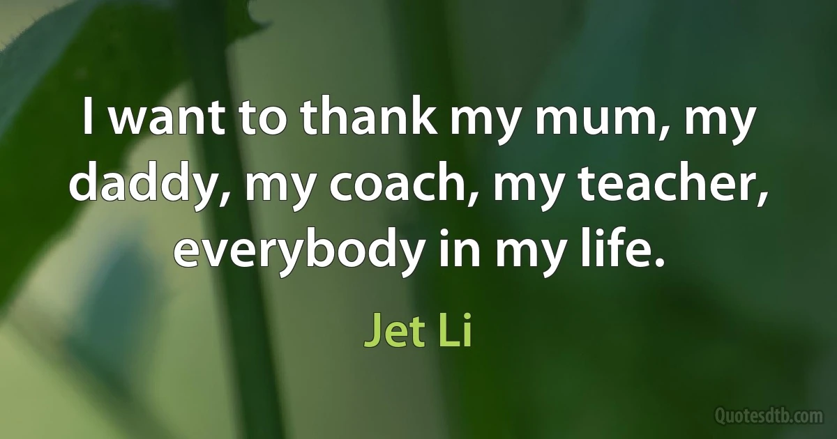 I want to thank my mum, my daddy, my coach, my teacher, everybody in my life. (Jet Li)