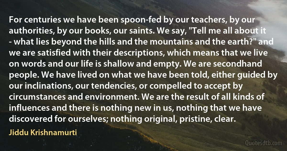 For centuries we have been spoon-fed by our teachers, by our authorities, by our books, our saints. We say, "Tell me all about it - what lies beyond the hills and the mountains and the earth?" and we are satisfied with their descriptions, which means that we live on words and our life is shallow and empty. We are secondhand people. We have lived on what we have been told, either guided by our inclinations, our tendencies, or compelled to accept by circumstances and environment. We are the result of all kinds of influences and there is nothing new in us, nothing that we have discovered for ourselves; nothing original, pristine, clear. (Jiddu Krishnamurti)