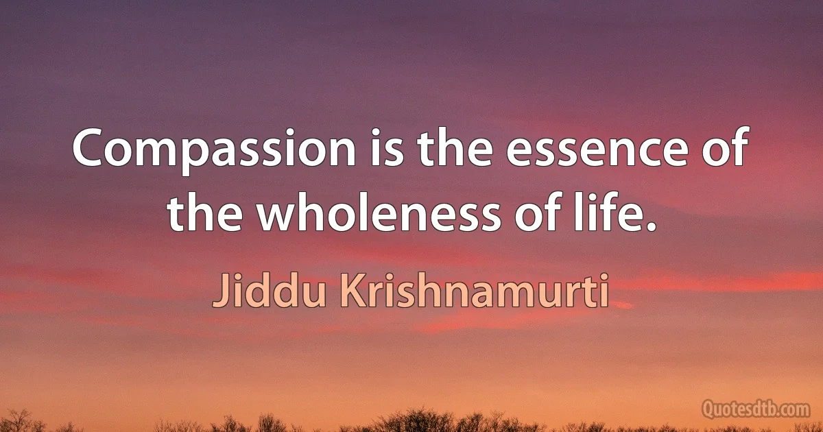 Compassion is the essence of the wholeness of life. (Jiddu Krishnamurti)