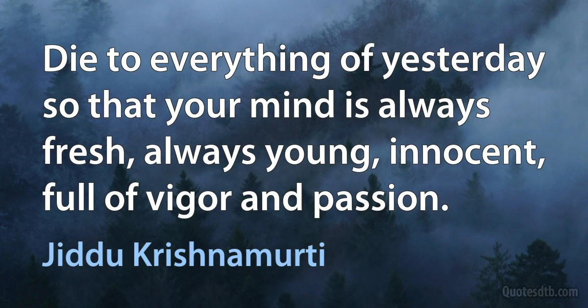 Die to everything of yesterday so that your mind is always fresh, always young, innocent, full of vigor and passion. (Jiddu Krishnamurti)