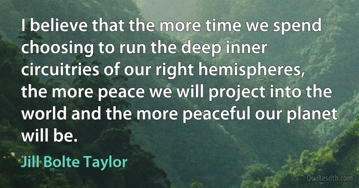 I believe that the more time we spend choosing to run the deep inner circuitries of our right hemispheres, the more peace we will project into the world and the more peaceful our planet will be. (Jill Bolte Taylor)