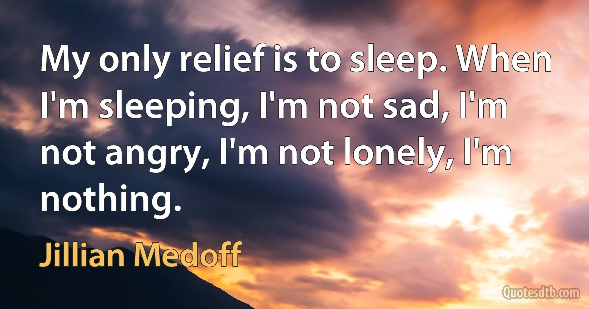 My only relief is to sleep. When I'm sleeping, I'm not sad, I'm not angry, I'm not lonely, I'm nothing. (Jillian Medoff)