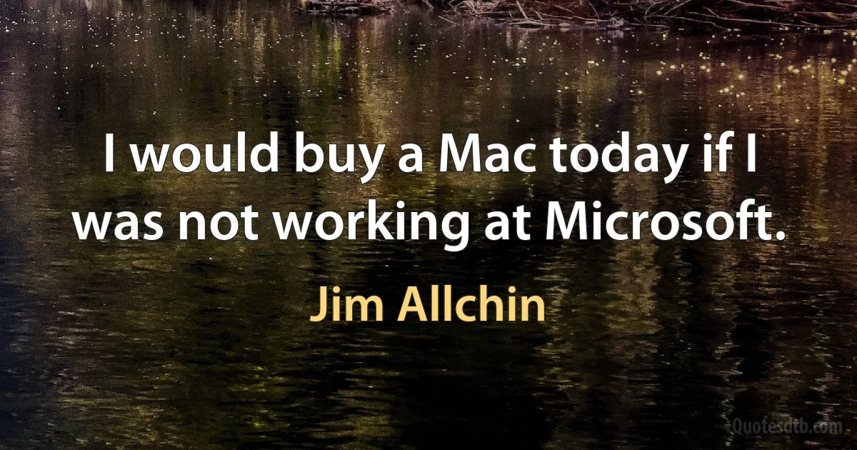 I would buy a Mac today if I was not working at Microsoft. (Jim Allchin)