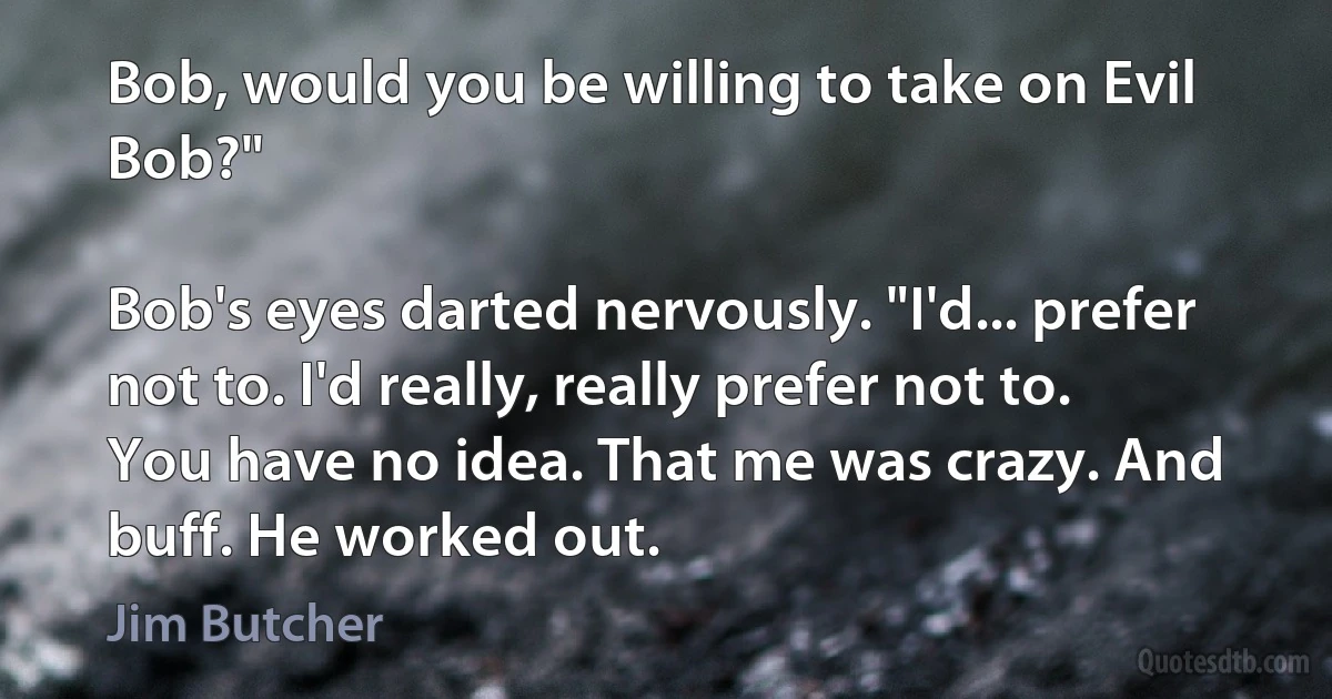 Bob, would you be willing to take on Evil Bob?"

Bob's eyes darted nervously. "I'd... prefer not to. I'd really, really prefer not to. You have no idea. That me was crazy. And buff. He worked out. (Jim Butcher)