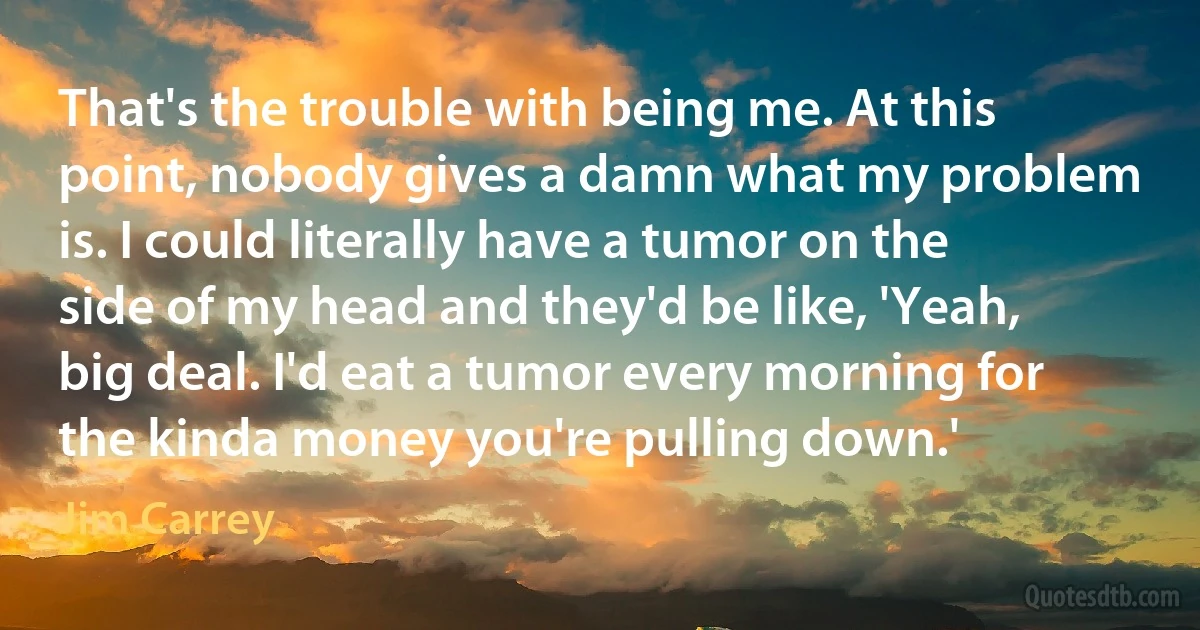 That's the trouble with being me. At this point, nobody gives a damn what my problem is. I could literally have a tumor on the side of my head and they'd be like, 'Yeah, big deal. I'd eat a tumor every morning for the kinda money you're pulling down.' (Jim Carrey)