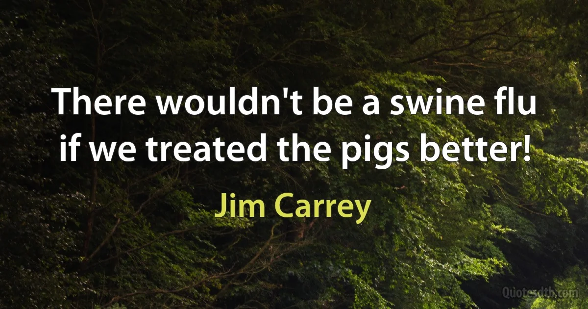 There wouldn't be a swine flu if we treated the pigs better! (Jim Carrey)