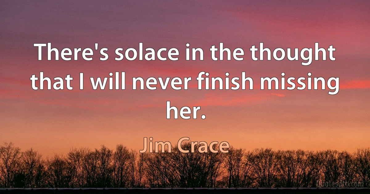 There's solace in the thought that I will never finish missing her. (Jim Crace)