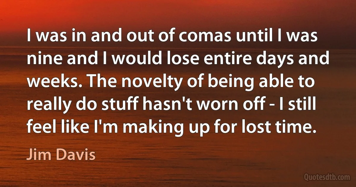 I was in and out of comas until I was nine and I would lose entire days and weeks. The novelty of being able to really do stuff hasn't worn off - I still feel like I'm making up for lost time. (Jim Davis)