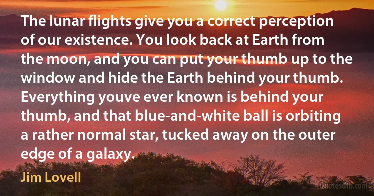 The lunar flights give you a correct perception of our existence. You look back at Earth from the moon, and you can put your thumb up to the window and hide the Earth behind your thumb. Everything youve ever known is behind your thumb, and that blue-and-white ball is orbiting a rather normal star, tucked away on the outer edge of a galaxy. (Jim Lovell)