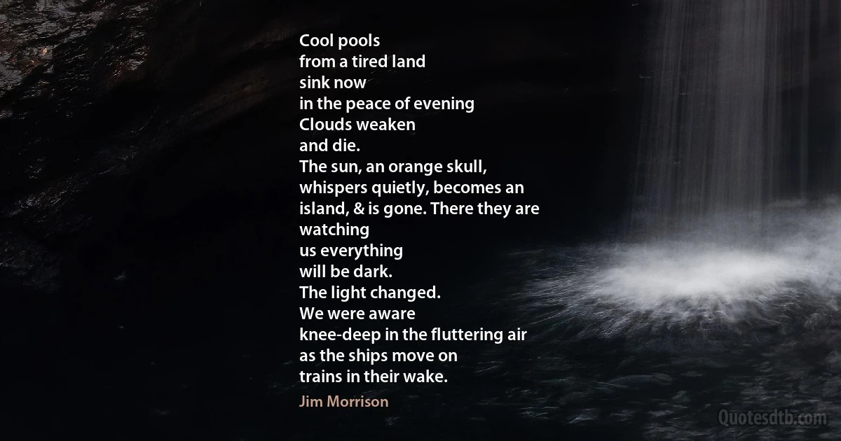 Cool pools
from a tired land
sink now
in the peace of evening
Clouds weaken
and die.
The sun, an orange skull,
whispers quietly, becomes an
island, & is gone. There they are
watching
us everything
will be dark.
The light changed.
We were aware
knee-deep in the fluttering air
as the ships move on
trains in their wake. (Jim Morrison)