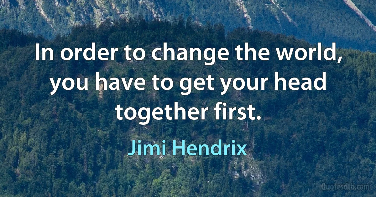 In order to change the world, you have to get your head together first. (Jimi Hendrix)