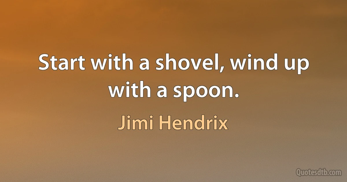 Start with a shovel, wind up with a spoon. (Jimi Hendrix)