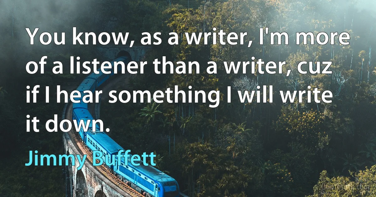 You know, as a writer, I'm more of a listener than a writer, cuz if I hear something I will write it down. (Jimmy Buffett)