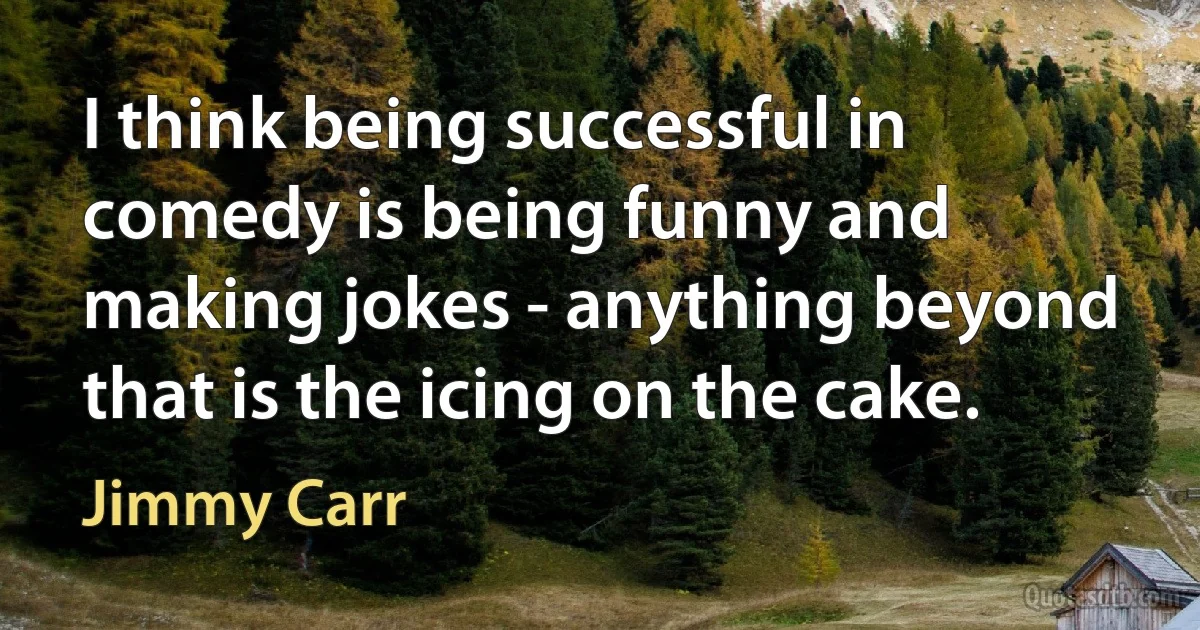 I think being successful in comedy is being funny and making jokes - anything beyond that is the icing on the cake. (Jimmy Carr)