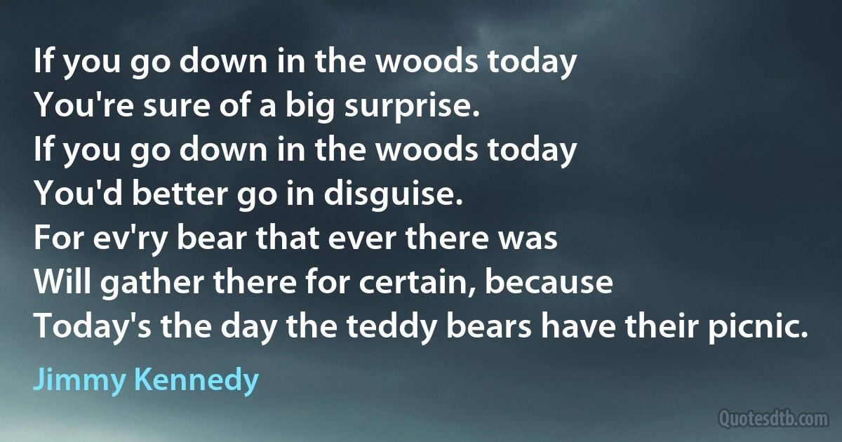 If you go down in the woods today
You're sure of a big surprise.
If you go down in the woods today
You'd better go in disguise.
For ev'ry bear that ever there was
Will gather there for certain, because
Today's the day the teddy bears have their picnic. (Jimmy Kennedy)