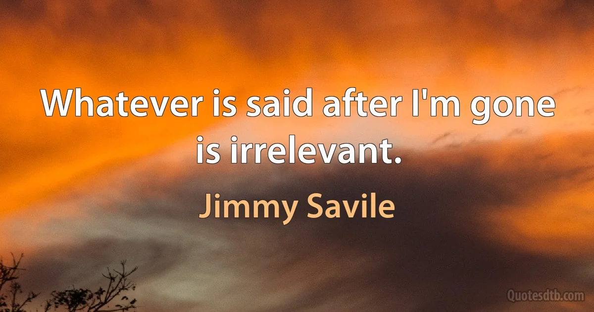 Whatever is said after I'm gone is irrelevant. (Jimmy Savile)