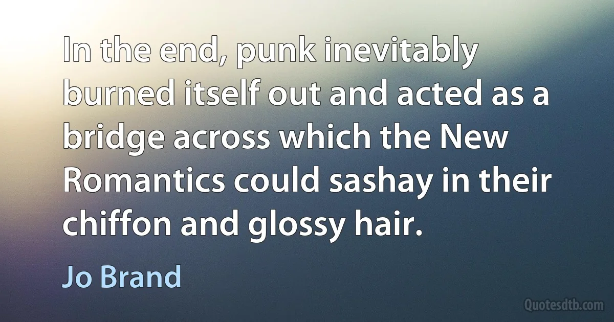 In the end, punk inevitably burned itself out and acted as a bridge across which the New Romantics could sashay in their chiffon and glossy hair. (Jo Brand)