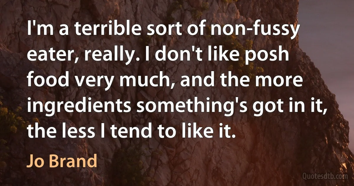 I'm a terrible sort of non-fussy eater, really. I don't like posh food very much, and the more ingredients something's got in it, the less I tend to like it. (Jo Brand)