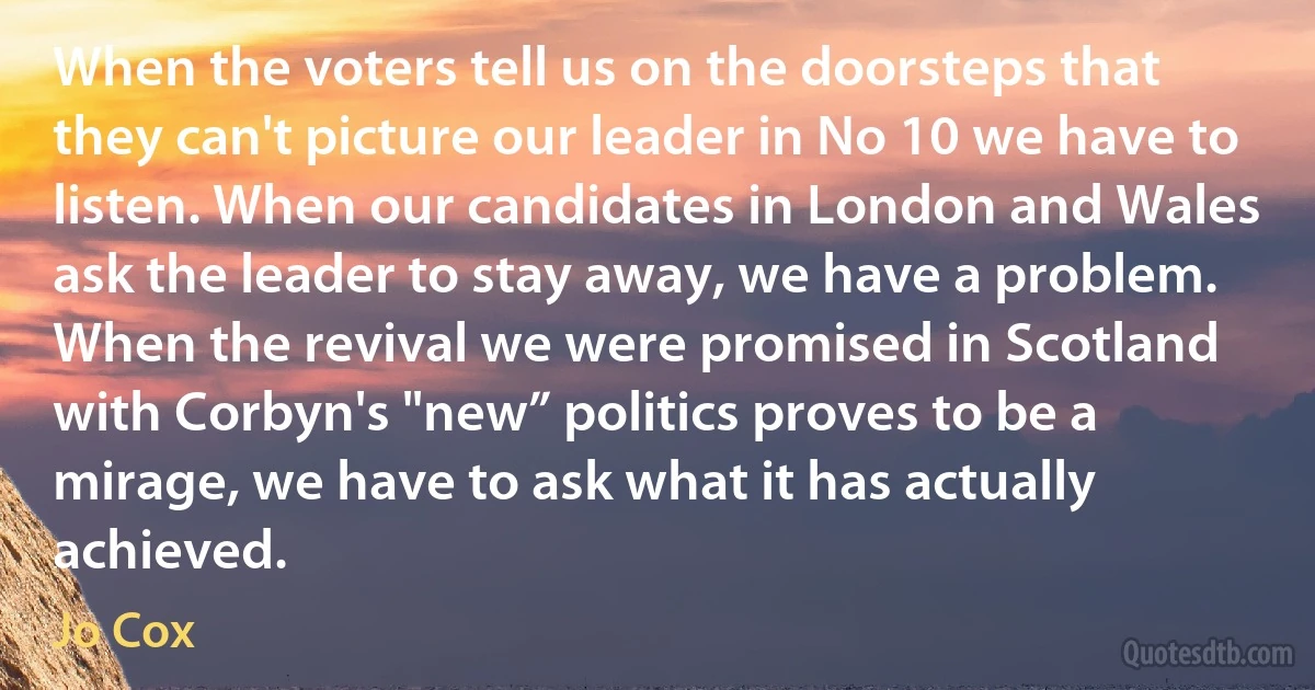 When the voters tell us on the doorsteps that they can't picture our leader in No 10 we have to listen. When our candidates in London and Wales ask the leader to stay away, we have a problem. When the revival we were promised in Scotland with Corbyn's "new” politics proves to be a mirage, we have to ask what it has actually achieved. (Jo Cox)