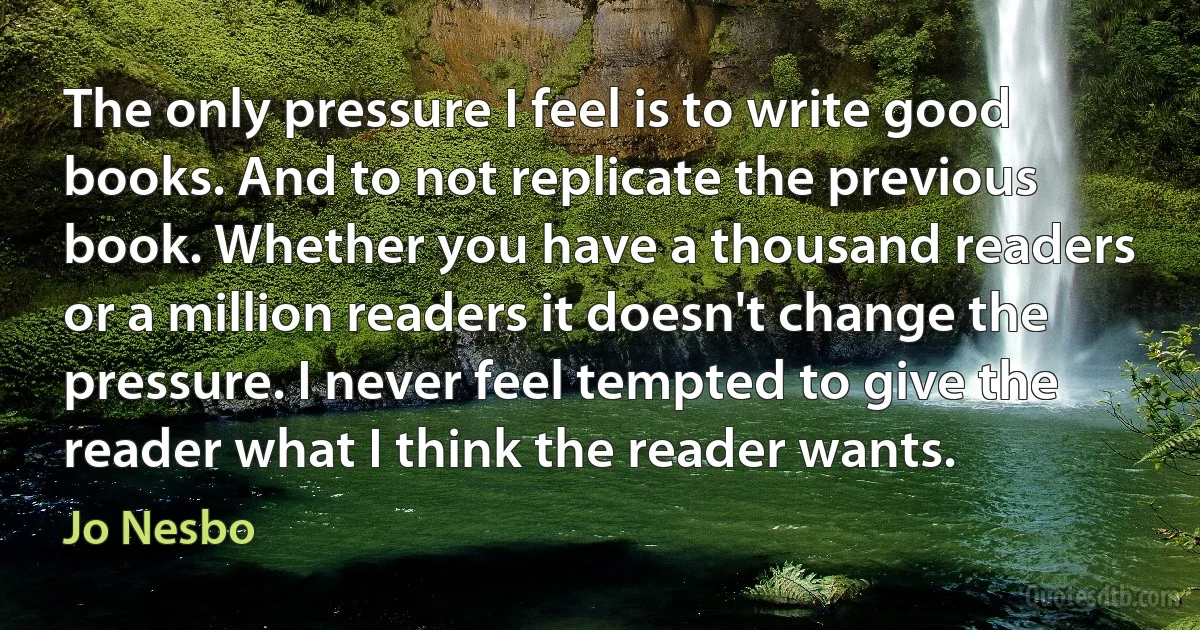 The only pressure I feel is to write good books. And to not replicate the previous book. Whether you have a thousand readers or a million readers it doesn't change the pressure. I never feel tempted to give the reader what I think the reader wants. (Jo Nesbo)