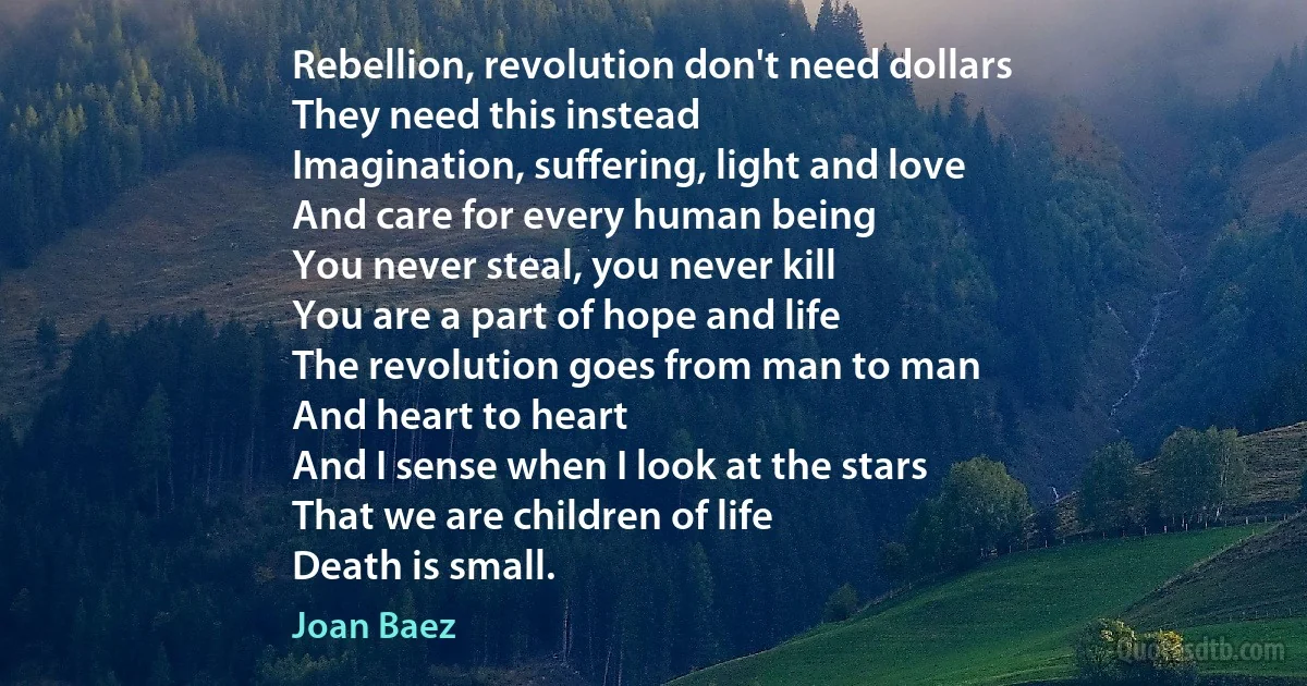 Rebellion, revolution don't need dollars
They need this instead
Imagination, suffering, light and love
And care for every human being
You never steal, you never kill
You are a part of hope and life
The revolution goes from man to man
And heart to heart
And I sense when I look at the stars
That we are children of life
Death is small. (Joan Baez)