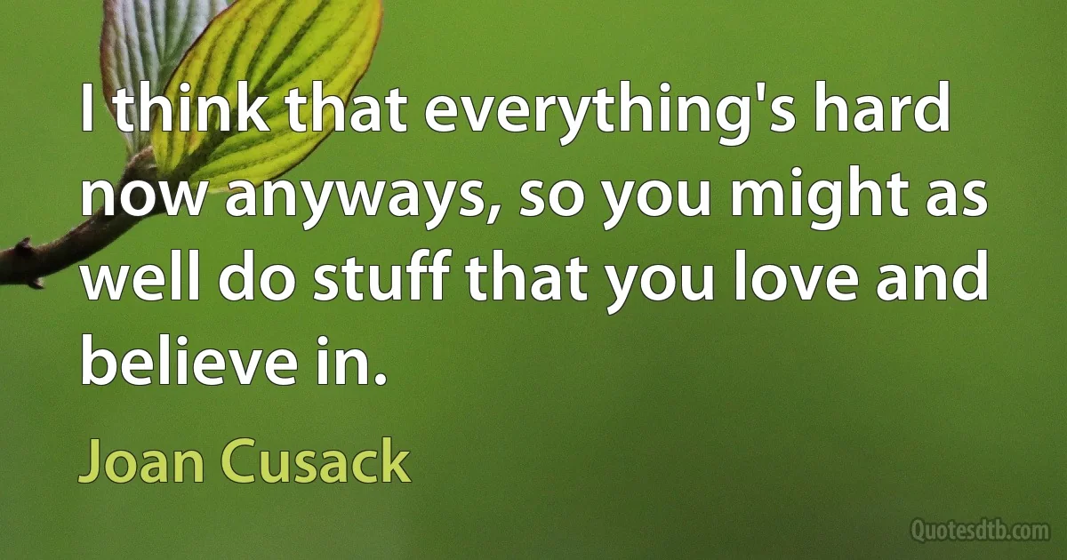 I think that everything's hard now anyways, so you might as well do stuff that you love and believe in. (Joan Cusack)