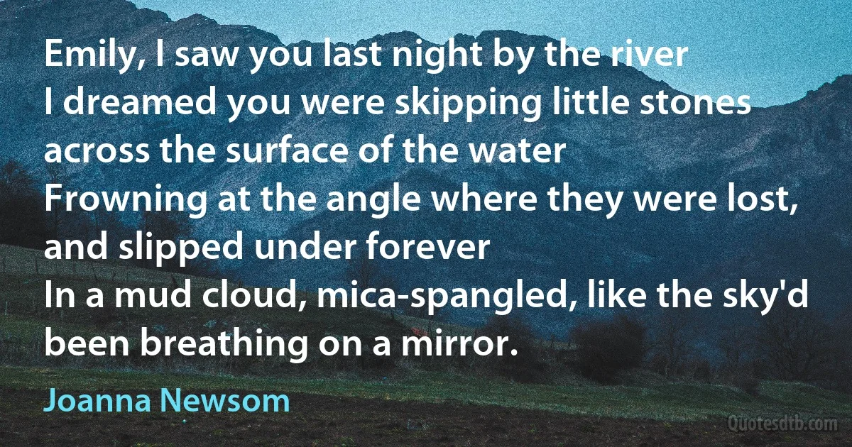 Emily, I saw you last night by the river
I dreamed you were skipping little stones across the surface of the water
Frowning at the angle where they were lost, and slipped under forever
In a mud cloud, mica-spangled, like the sky'd been breathing on a mirror. (Joanna Newsom)