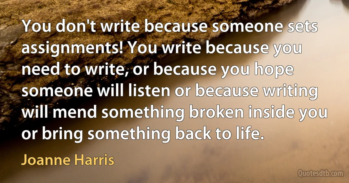 You don't write because someone sets assignments! You write because you need to write, or because you hope someone will listen or because writing will mend something broken inside you or bring something back to life. (Joanne Harris)