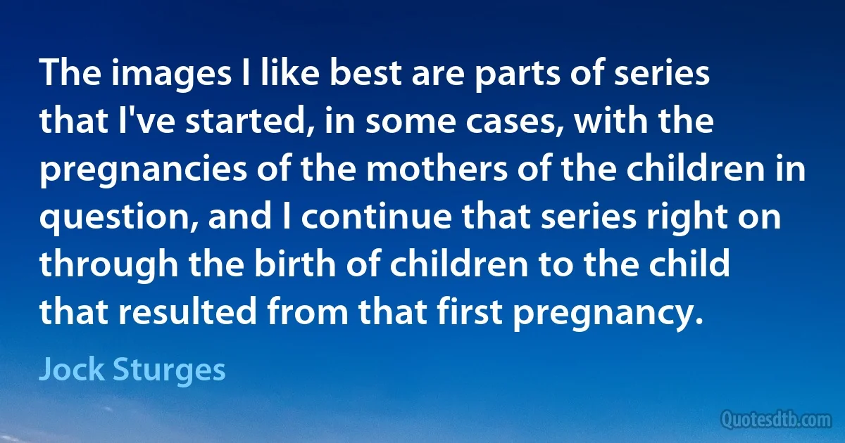 The images I like best are parts of series that I've started, in some cases, with the pregnancies of the mothers of the children in question, and I continue that series right on through the birth of children to the child that resulted from that first pregnancy. (Jock Sturges)