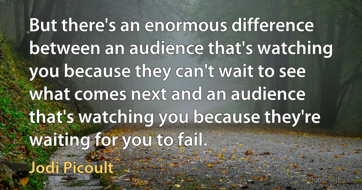 But there's an enormous difference between an audience that's watching you because they can't wait to see what comes next and an audience that's watching you because they're waiting for you to fail. (Jodi Picoult)