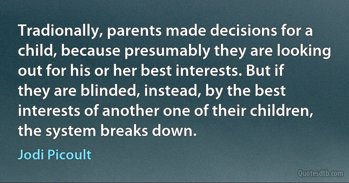 Tradionally, parents made decisions for a child, because presumably they are looking out for his or her best interests. But if they are blinded, instead, by the best interests of another one of their children, the system breaks down. (Jodi Picoult)