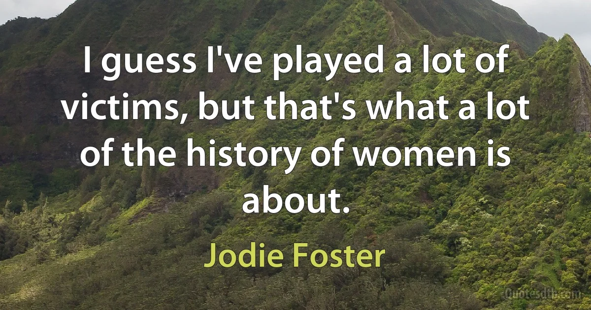 I guess I've played a lot of victims, but that's what a lot of the history of women is about. (Jodie Foster)