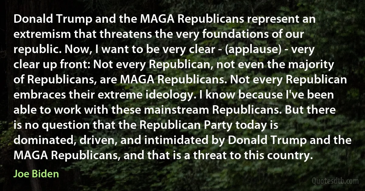 Donald Trump and the MAGA Republicans represent an extremism that threatens the very foundations of our republic. Now, I want to be very clear - (applause) - very clear up front: Not every Republican, not even the majority of Republicans, are MAGA Republicans. Not every Republican embraces their extreme ideology. I know because I've been able to work with these mainstream Republicans. But there is no question that the Republican Party today is dominated, driven, and intimidated by Donald Trump and the MAGA Republicans, and that is a threat to this country. (Joe Biden)