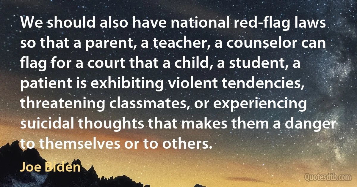 We should also have national red-flag laws so that a parent, a teacher, a counselor can flag for a court that a child, a student, a patient is exhibiting violent tendencies, threatening classmates, or experiencing suicidal thoughts that makes them a danger to themselves or to others. (Joe Biden)