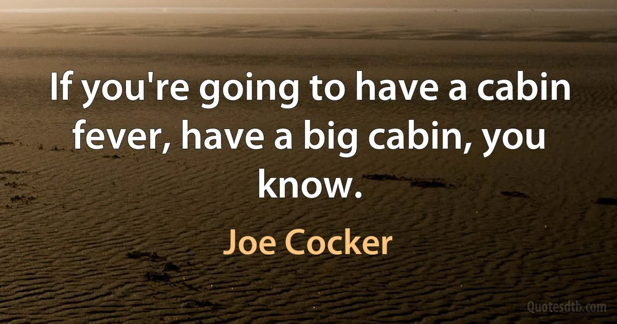 If you're going to have a cabin fever, have a big cabin, you know. (Joe Cocker)