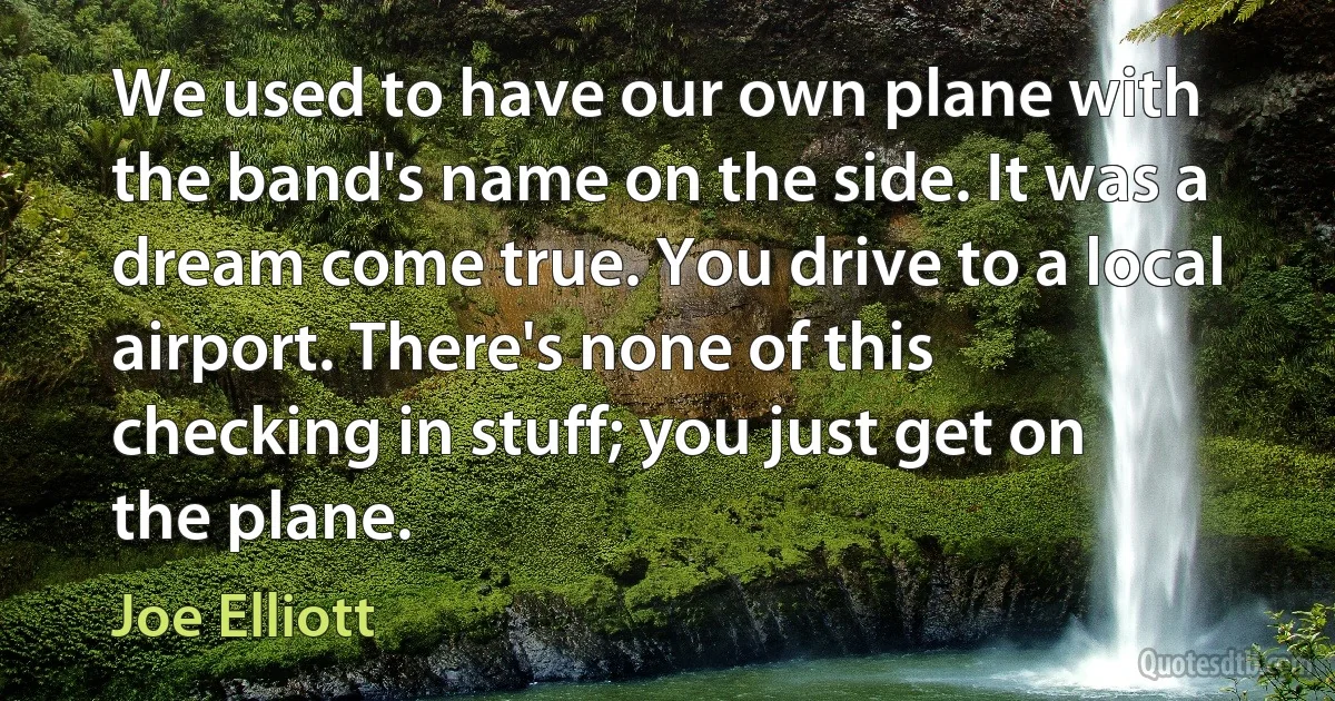 We used to have our own plane with the band's name on the side. It was a dream come true. You drive to a local airport. There's none of this checking in stuff; you just get on the plane. (Joe Elliott)