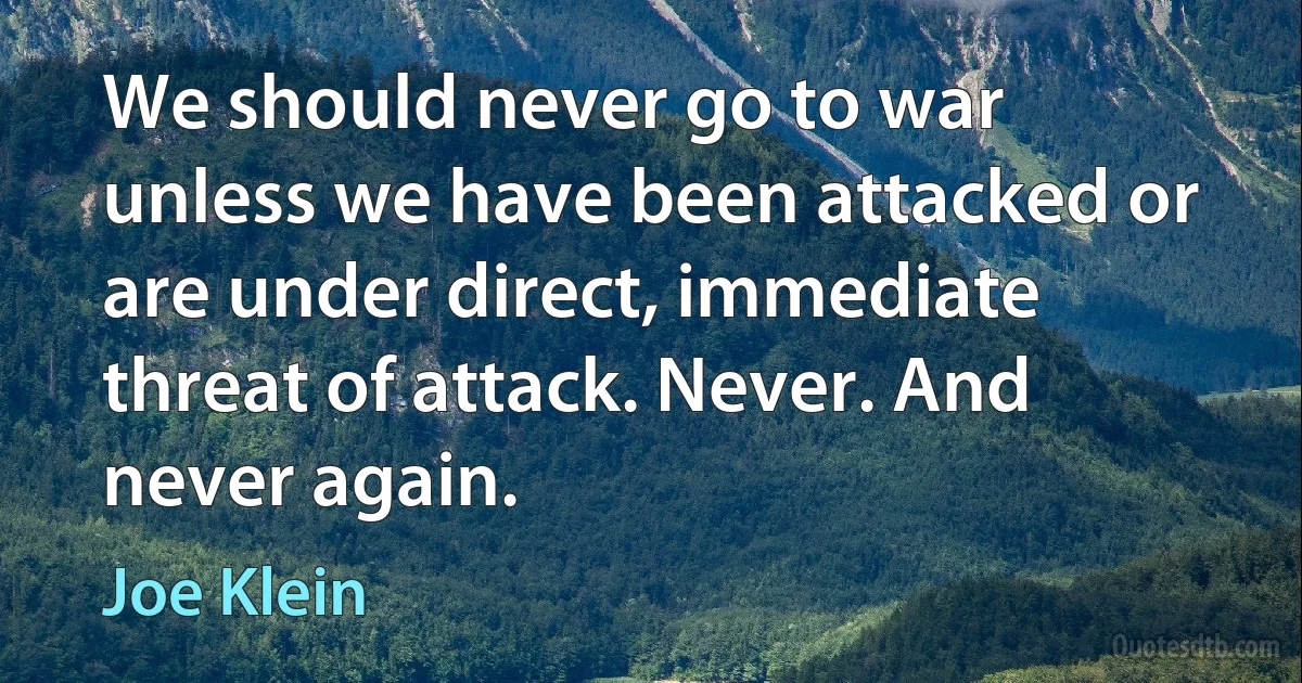 We should never go to war unless we have been attacked or are under direct, immediate threat of attack. Never. And never again. (Joe Klein)