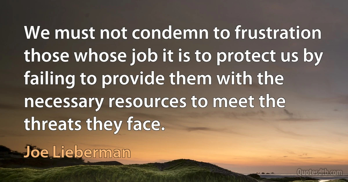 We must not condemn to frustration those whose job it is to protect us by failing to provide them with the necessary resources to meet the threats they face. (Joe Lieberman)