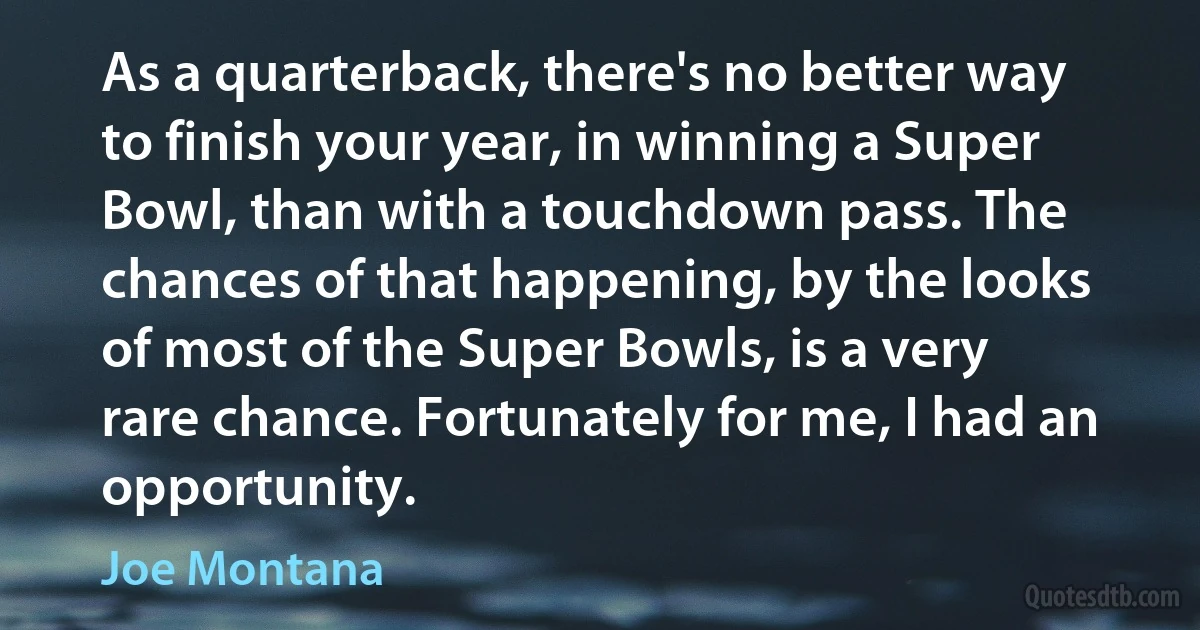 As a quarterback, there's no better way to finish your year, in winning a Super Bowl, than with a touchdown pass. The chances of that happening, by the looks of most of the Super Bowls, is a very rare chance. Fortunately for me, I had an opportunity. (Joe Montana)