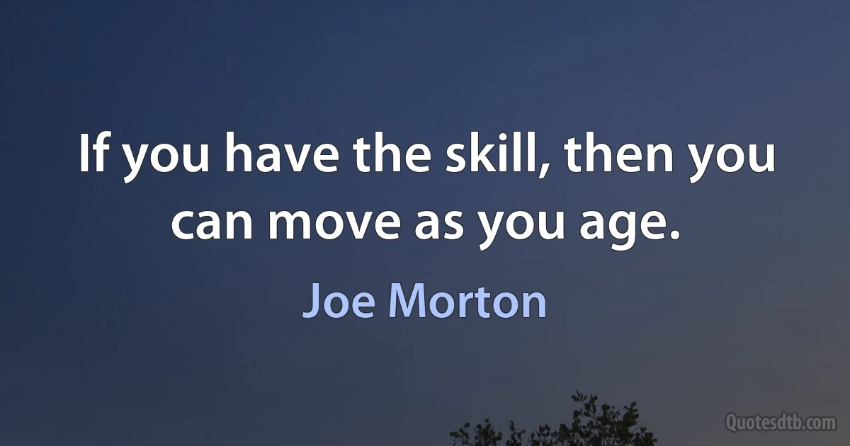 If you have the skill, then you can move as you age. (Joe Morton)