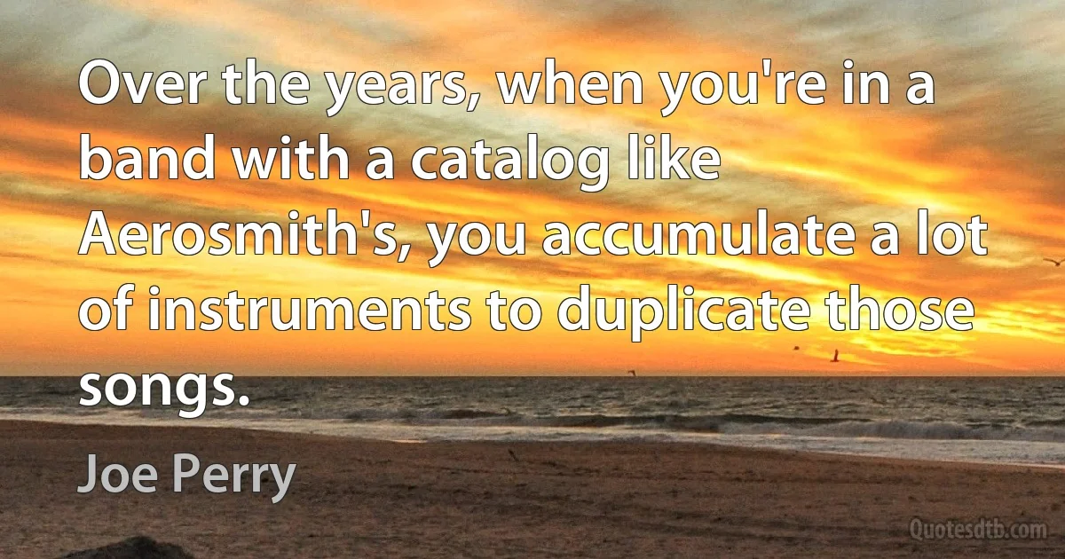 Over the years, when you're in a band with a catalog like Aerosmith's, you accumulate a lot of instruments to duplicate those songs. (Joe Perry)