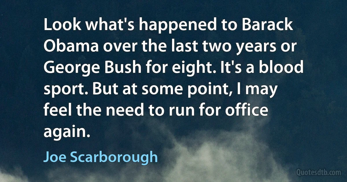 Look what's happened to Barack Obama over the last two years or George Bush for eight. It's a blood sport. But at some point, I may feel the need to run for office again. (Joe Scarborough)